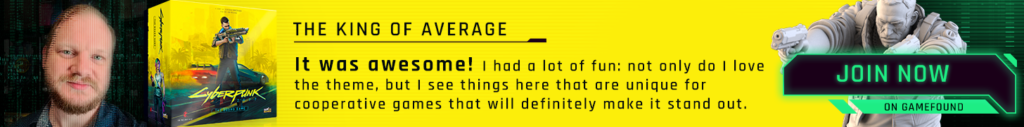 The King of Average. It was awesome! I had a lot of fun: not only do I love the theme, but I see things here that are unique for cooperative games that will definitely make it stand out. Cyberpunk 2077 - The Board Game. Join now on Gamefound.